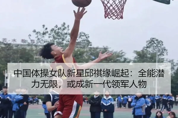 中国体操女队新星邱祺缘崛起：全能潜力无限，或成新一代领军人物