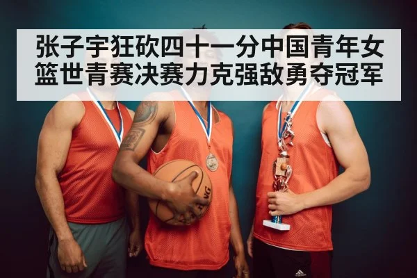 张子宇狂砍四十一分中国青年女篮世青赛决赛力克强敌勇夺冠军